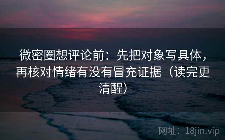微密圈想评论前：先把对象写具体，再核对情绪有没有冒充证据（读完更清醒）