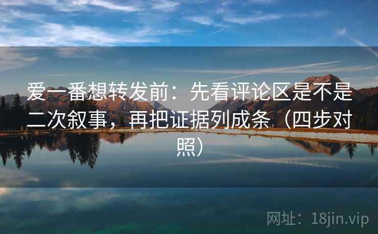 爱一番想转发前：先看评论区是不是二次叙事，再把证据列成条（四步对照）