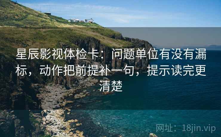 星辰影视体检卡：问题单位有没有漏标，动作把前提补一句，提示读完更清楚