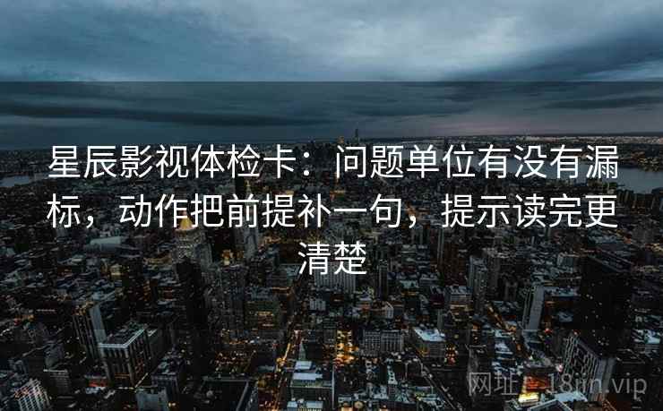星辰影视体检卡：问题单位有没有漏标，动作把前提补一句，提示读完更清楚