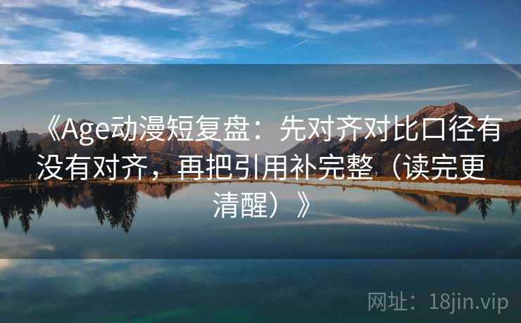 《Age动漫短复盘：先对齐对比口径有没有对齐，再把引用补完整（读完更清醒）》