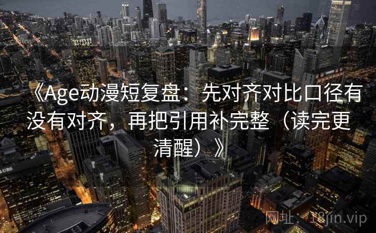 《Age动漫短复盘：先对齐对比口径有没有对齐，再把引用补完整（读完更清醒）》
