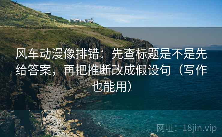 风车动漫像排错：先查标题是不是先给答案，再把推断改成假设句（写作也能用）