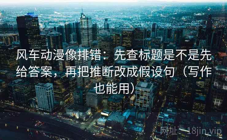 风车动漫像排错：先查标题是不是先给答案，再把推断改成假设句（写作也能用）