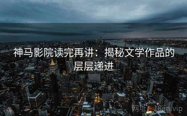 神马影院读完再讲：揭秘文学作品的层层递进