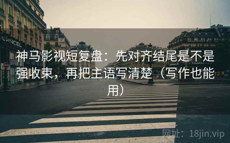神马影视短复盘：先对齐结尾是不是强收束，再把主语写清楚（写作也能用）