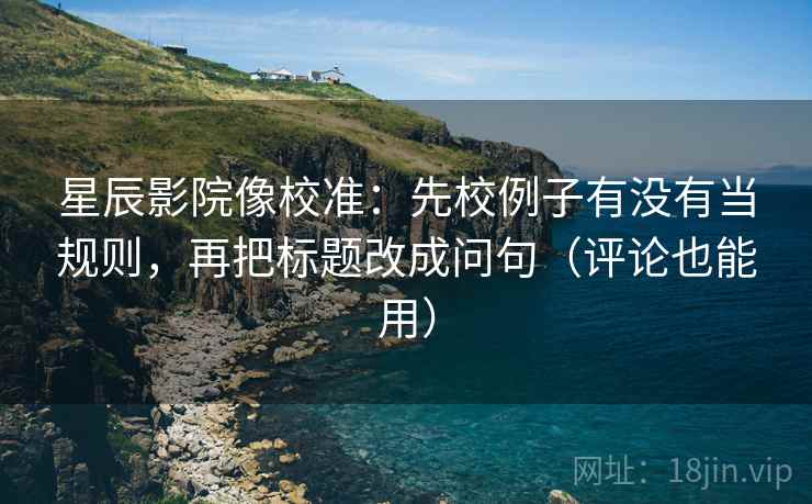星辰影院像校准：先校例子有没有当规则，再把标题改成问句（评论也能用）