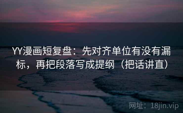 YY漫画短复盘：先对齐单位有没有漏标，再把段落写成提纲（把话讲直）
