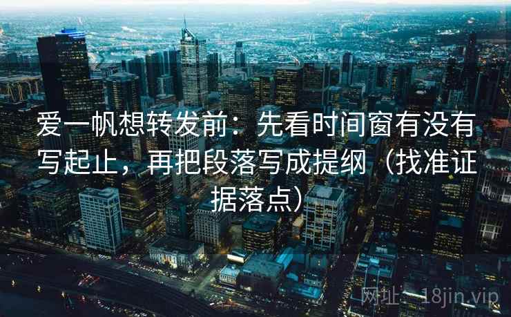 爱一帆想转发前：先看时间窗有没有写起止，再把段落写成提纲（找准证据落点）