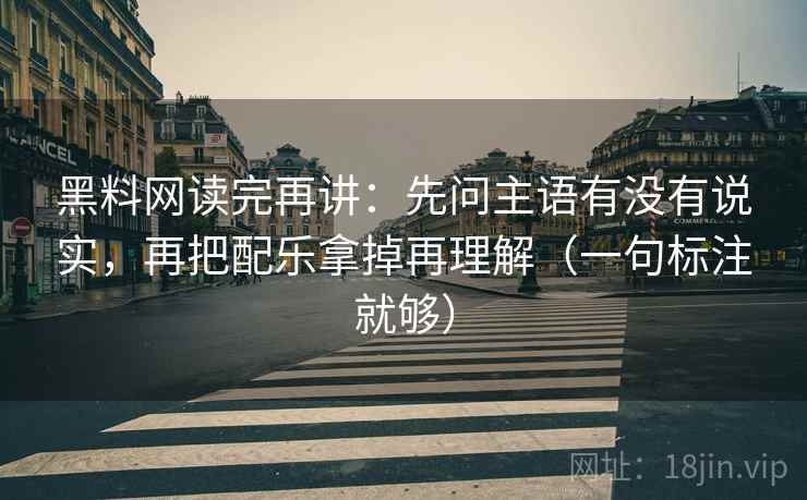 黑料网读完再讲：先问主语有没有说实，再把配乐拿掉再理解（一句标注就够）