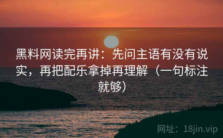 黑料网读完再讲：先问主语有没有说实，再把配乐拿掉再理解（一句标注就够）
