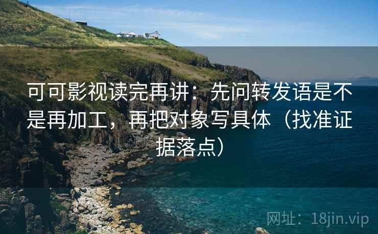 可可影视读完再讲：先问转发语是不是再加工，再把对象写具体（找准证据落点）
