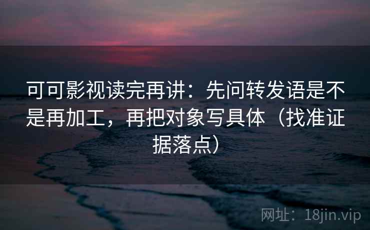 可可影视读完再讲：先问转发语是不是再加工，再把对象写具体（找准证据落点）