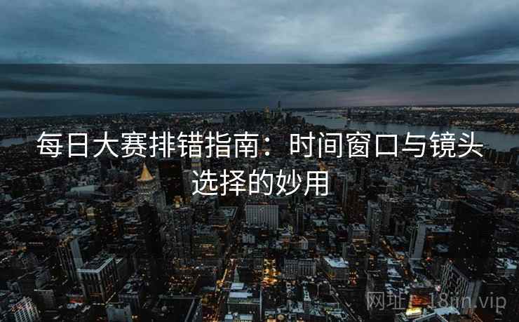 每日大赛排错指南：时间窗口与镜头选择的妙用