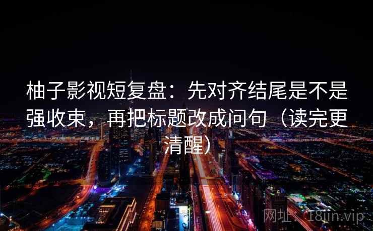 柚子影视短复盘：先对齐结尾是不是强收束，再把标题改成问句（读完更清醒）