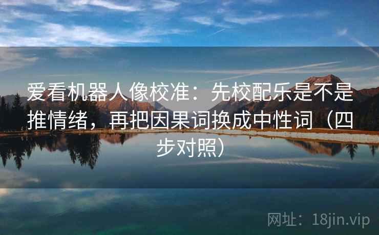 爱看机器人像校准：先校配乐是不是推情绪，再把因果词换成中性词（四步对照）