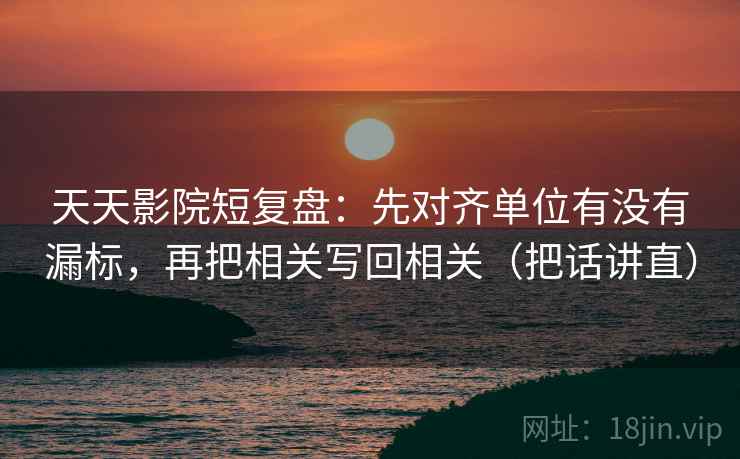 天天影院短复盘：先对齐单位有没有漏标，再把相关写回相关（把话讲直）