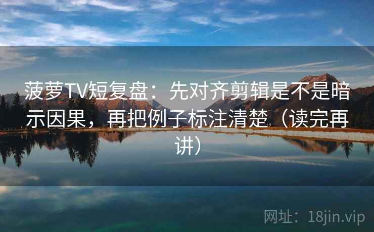 菠萝TV短复盘：先对齐剪辑是不是暗示因果，再把例子标注清楚（读完再讲）