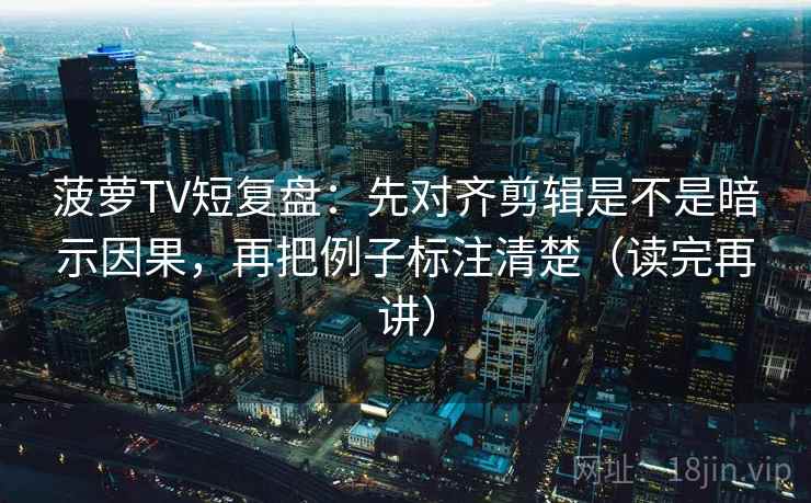 菠萝TV短复盘：先对齐剪辑是不是暗示因果，再把例子标注清楚（读完再讲）