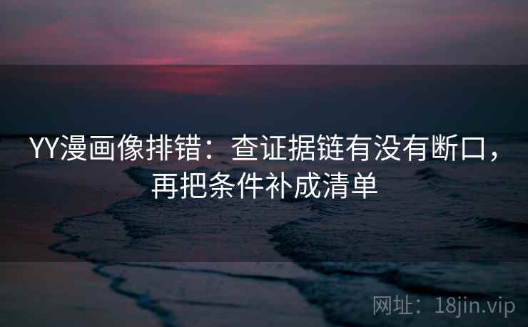 YY漫画像排错：查证据链有没有断口，再把条件补成清单
