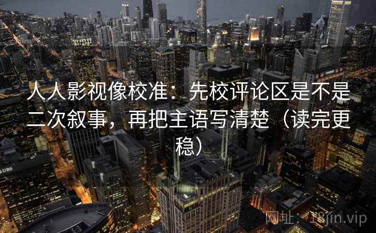 人人影视像校准：先校评论区是不是二次叙事，再把主语写清楚（读完更稳）