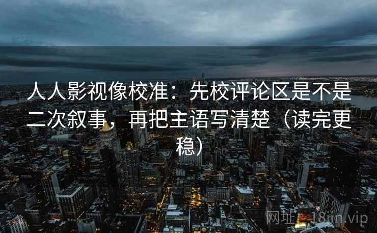 人人影视像校准：先校评论区是不是二次叙事，再把主语写清楚（读完更稳）