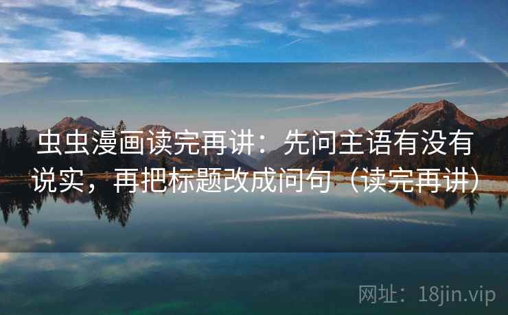 虫虫漫画读完再讲：先问主语有没有说实，再把标题改成问句（读完再讲）